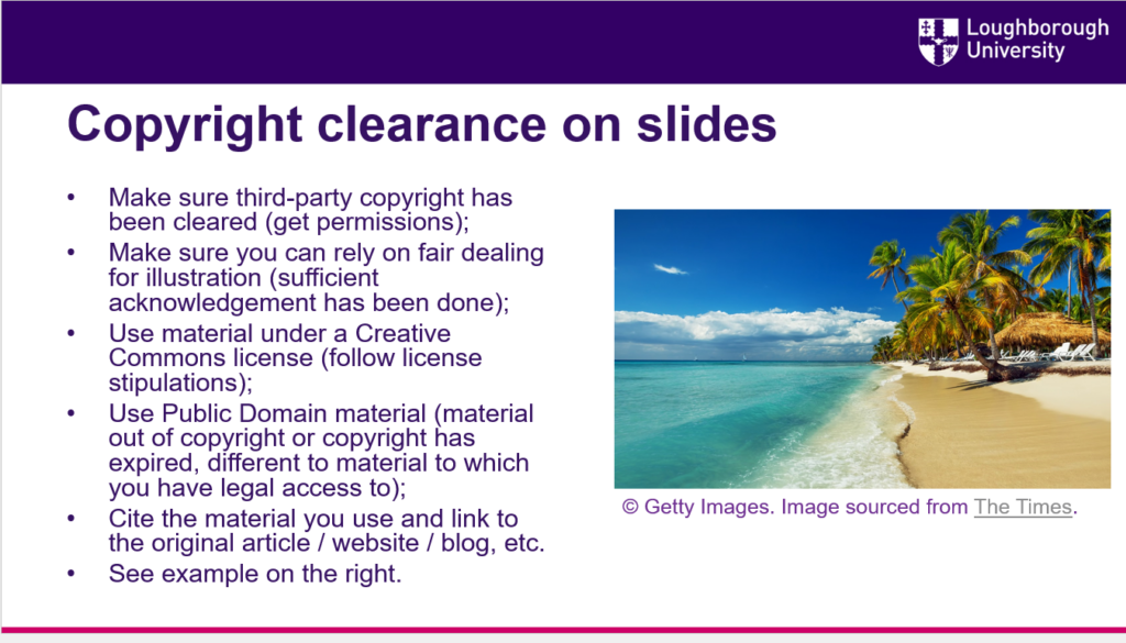 Copyright clearance on slides
Make sure third-party copyright has been cleared (get permissions);
Make sure you can rely on fair dealing for illustration (sufficient acknowledgement has been done);
Use material under a Creative Commons license (follow license stipulations);
Use Public Domain material (material out of copyright or copyright has expired, different to material to which you have legal access to);
Cite the material you use and link to the original article / website / blog, etc.
See example on the right.  
Image of a beach with citation underneath © Getty Images. Image sourced from The Times.