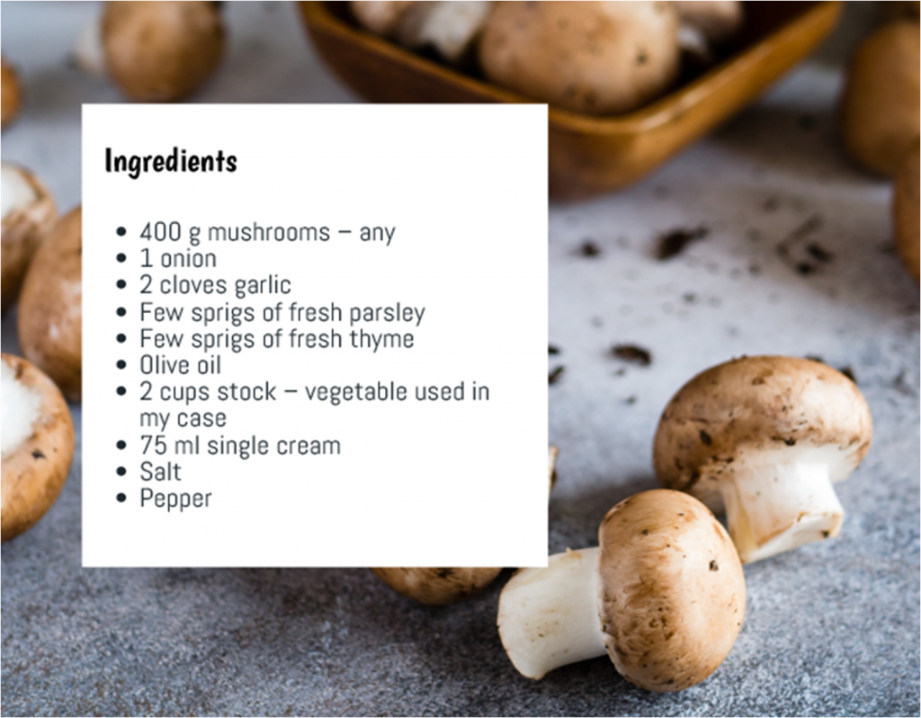 Ingredients. 400 grams of mushrooms - any kind. 1 Onion. 2 Cloves of garlic. A few sprigs of fresh parsley. A Few sprigs of fresh thyme. Olive Oil. 2 cups of vegetable stock. 75ml single cream. Salt and Pepper (to season)